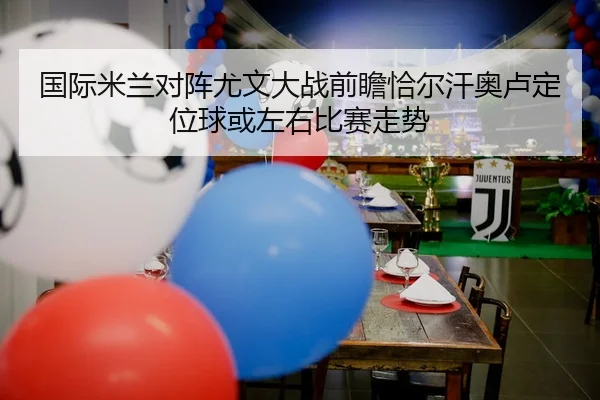 国际米兰对阵尤文大战前瞻恰尔汗奥卢定位球或左右比赛走势