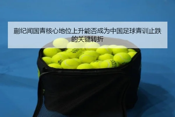 蒯纪闻国青核心地位上升能否成为中国足球青训止跌的关键转折
