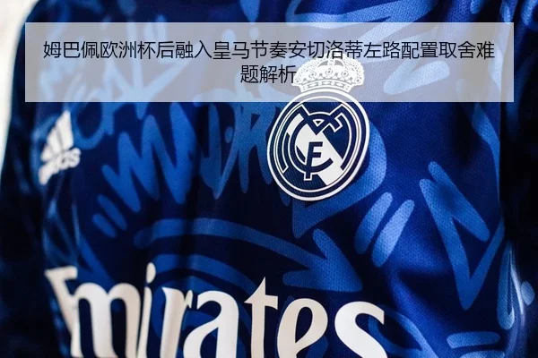 姆巴佩欧洲杯后融入皇马节奏安切洛蒂左路配置取舍难题解析
